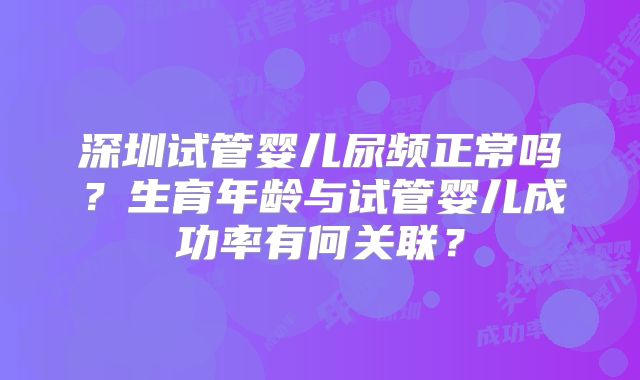 深圳试管婴儿尿频正常吗?生育年龄与试管婴儿成功率有何关联?