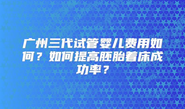 广州三代试管婴儿费用如何?如何提高胚胎着床成功率?