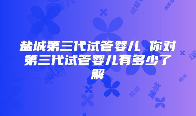 盐城第三代试管婴儿 你对第三代试管婴儿有多少了解