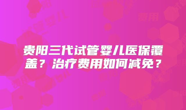 贵阳三代试管婴儿医保覆盖？治疗费用如何减免？