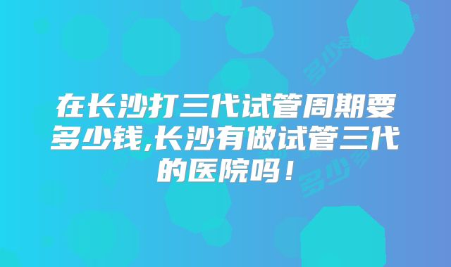 在长沙打三代试管周期要多少钱,长沙有做试管三代的医院吗!