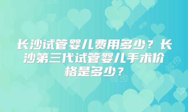 长沙试管婴儿费用多少?长沙第三代试管婴儿手术价格是多少?