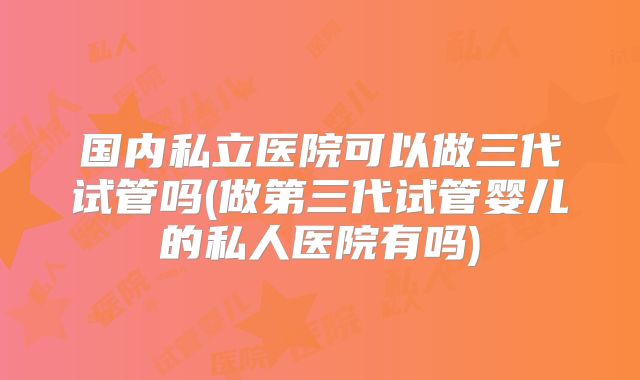 国内私立医院可以做三代试管吗(做第三代试管婴儿的私人医院有吗)