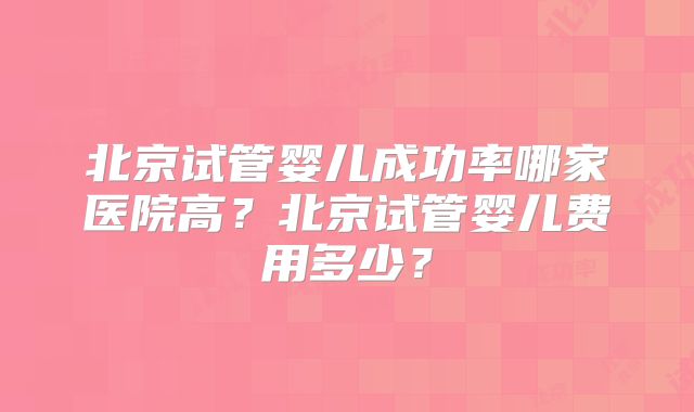 北京试管婴儿成功率哪家医院高？北京试管婴儿费用多少？