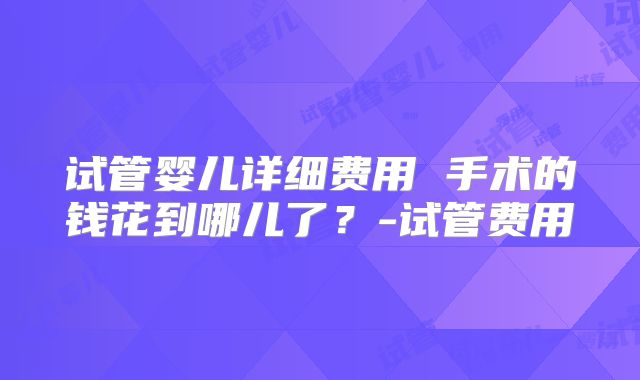 试管婴儿详细费用 手术的钱花到哪儿了?-试管费用