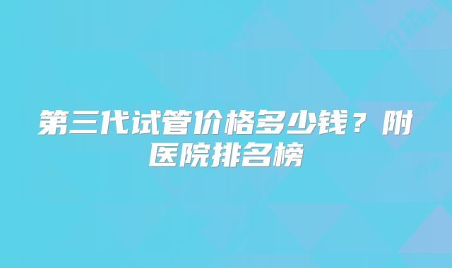 第三代试管价格多少钱？附医院排名榜