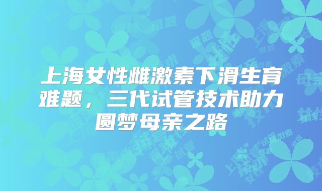 上海女性雌激素下滑生育难题,三代试管技术助力圆梦母亲之路