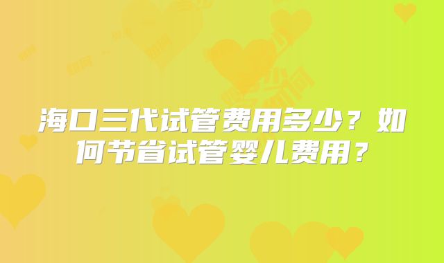 海口三代试管费用多少？如何节省试管婴儿费用？