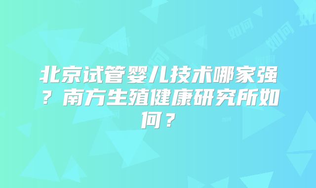 北京试管婴儿技术哪家强?南方生殖健康研究所如何?
