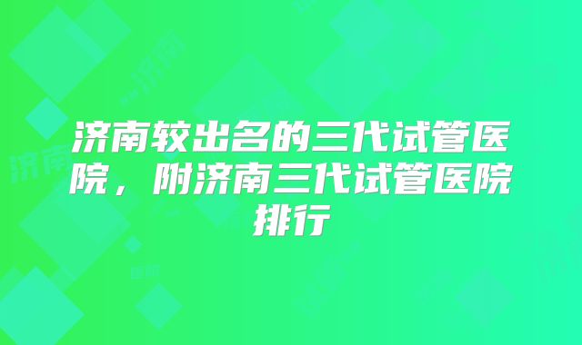 济南较出名的三代试管医院，附济南三代试管医院排行
