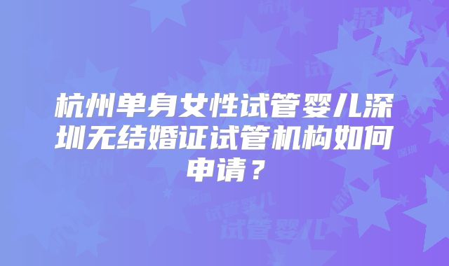 杭州单身女性试管婴儿深圳无结婚证试管机构如何申请?