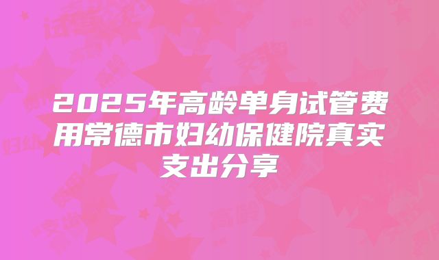 2025年高龄单身试管费用常德市妇幼保健院真实支出分享