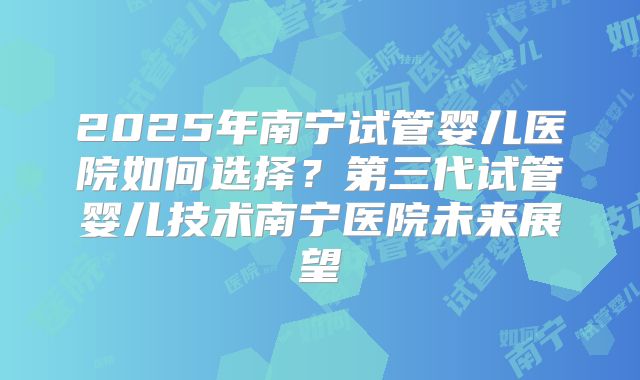 2025年南宁试管婴儿医院如何选择？第三代试管婴儿技术南宁医院未来展望