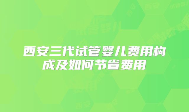 西安三代试管婴儿费用构成及如何节省费用