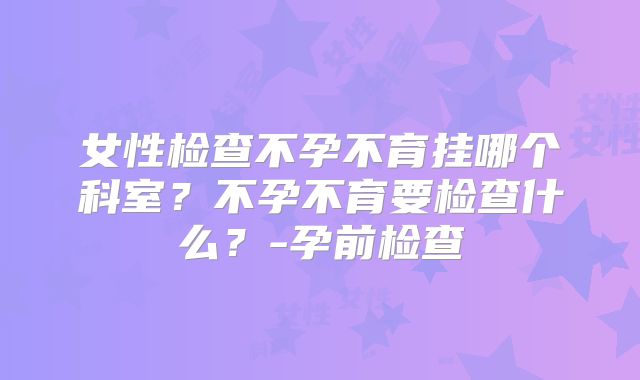 女性检查不孕不育挂哪个科室？不孕不育要检查什么？-孕前检查