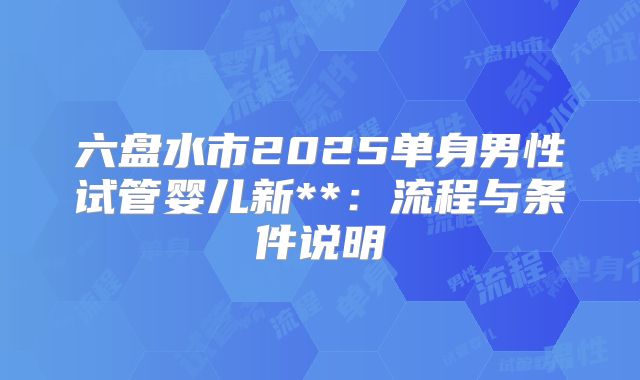 六盘水市2025单身男性试管婴儿新**:流程与条件说明