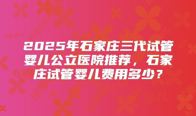 2025年石家庄三代试管婴儿公立医院推荐,石家庄试管婴儿费用多少?