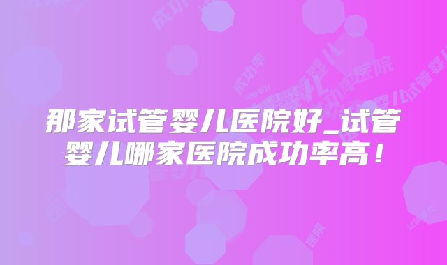 那家试管婴儿医院好_试管婴儿哪家医院成功率高！