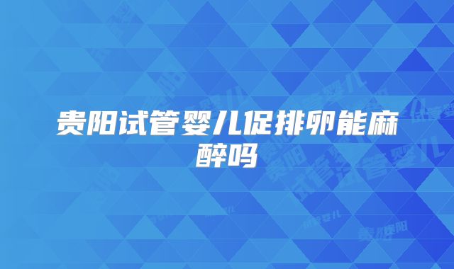 贵阳试管婴儿促排卵能麻醉吗