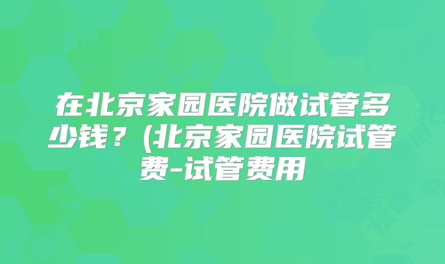 在北京家园医院做试管多少钱？(北京家园医院试管费-试管费用