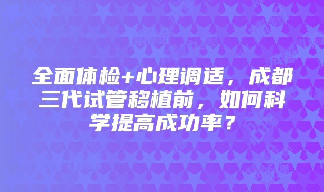 全面体检+心理调适，成都三代试管移植前，如何科学提高成功率？