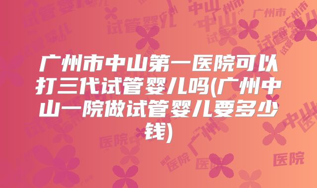 广州市中山第一医院可以打三代试管婴儿吗(广州中山一院做试管婴儿要多少钱)