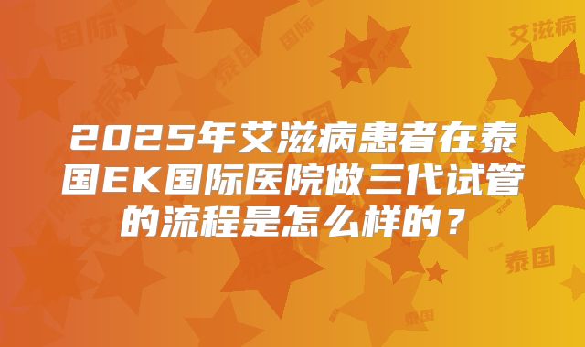 2025年艾滋病患者在泰国EK国际医院做三代试管的流程是怎么样的?