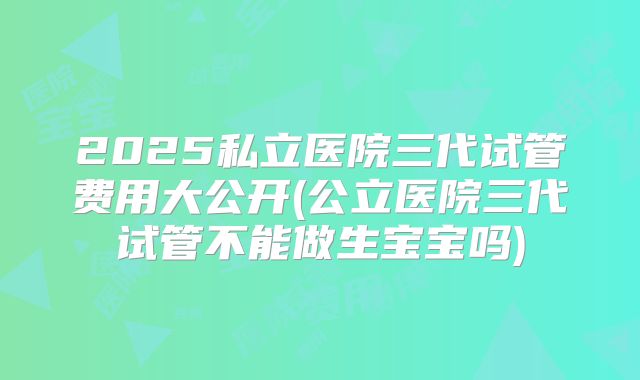 2025私立医院三代试管费用大公开(公立医院三代试管不能做生宝宝吗)