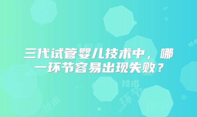 三代试管婴儿技术中，哪一环节容易出现失败？