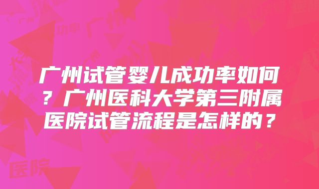 广州试管婴儿成功率如何？广州医科大学第三附属医院试管流程是怎样的？