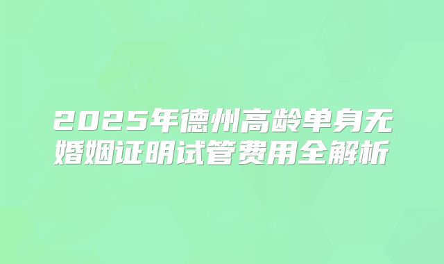 2025年德州高龄单身无婚姻证明试管费用全解析
