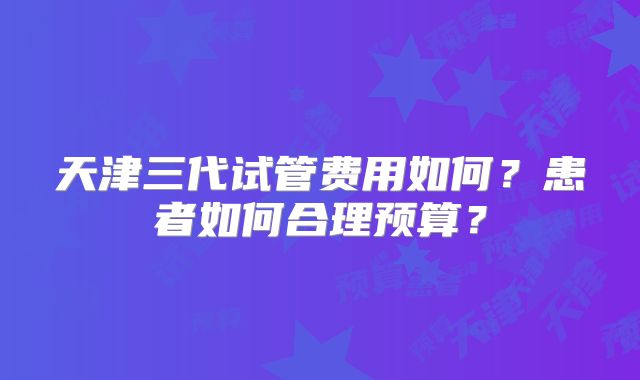 天津三代试管费用如何?患者如何合理预算?