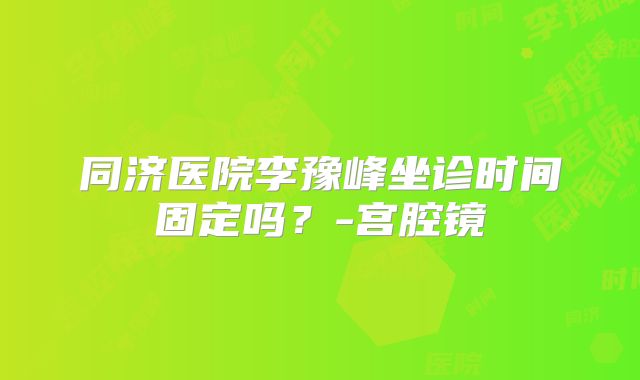 同济医院李豫峰坐诊时间固定吗?-宫腔镜