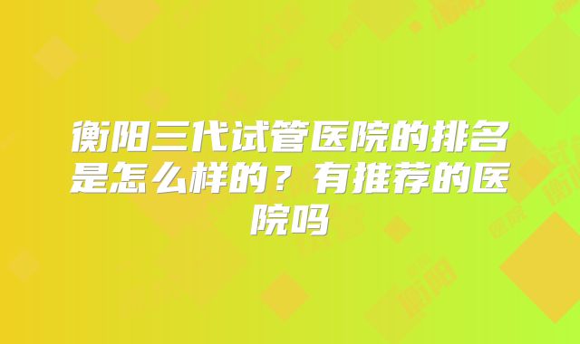 衡阳三代试管医院的排名是怎么样的?有推荐的医院吗