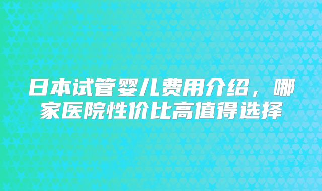 日本试管婴儿费用介绍，哪家医院性价比高值得选择