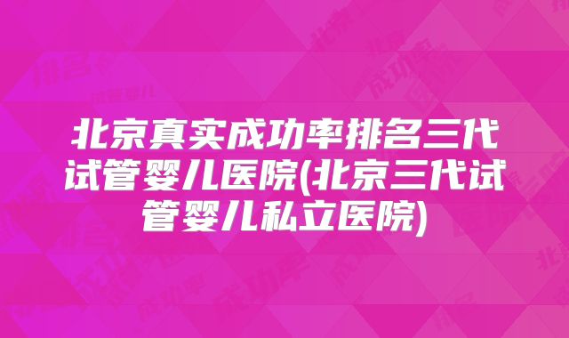 北京真实成功率排名三代试管婴儿医院(北京三代试管婴儿私立医院)