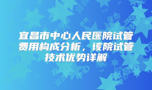 宜昌市中心人民医院试管费用构成分析，该院试管技术优势详解