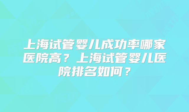 上海试管婴儿成功率哪家医院高?上海试管婴儿医院排名如何?