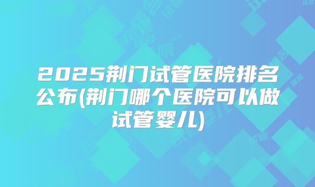 2025荆门试管医院排名公布(荆门哪个医院可以做试管婴儿)
