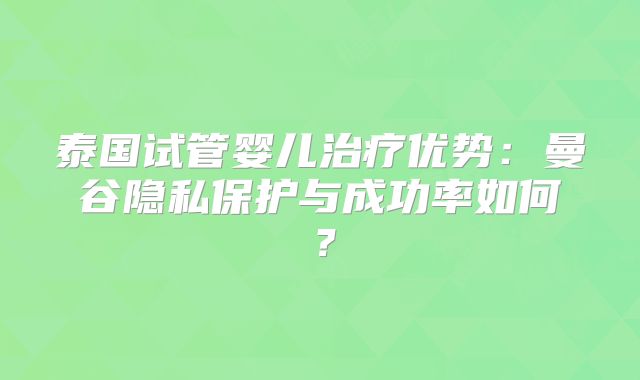 泰国试管婴儿治疗优势:曼谷隐私保护与成功率如何?