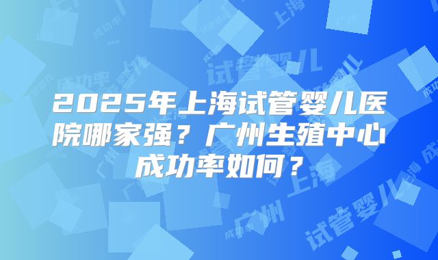 2025年上海试管婴儿医院哪家强?广州生殖中心成功率如何?