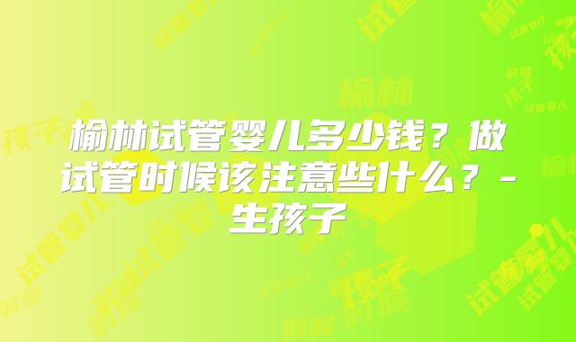 榆林试管婴儿多少钱?做试管时候该注意些什么?-生孩子