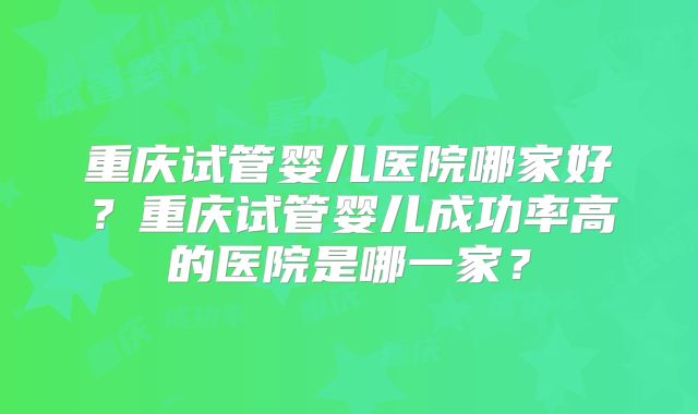 重庆试管婴儿医院哪家好?重庆试管婴儿成功率高的医院是哪一家?