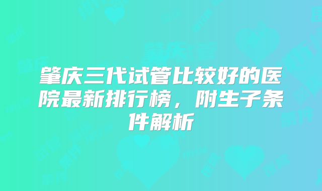 肇庆三代试管比较好的医院最新排行榜,附生子条件解析