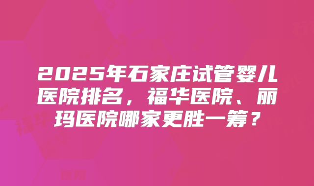 2025年石家庄试管婴儿医院排名,福华医院、丽玛医院哪家更胜一筹?