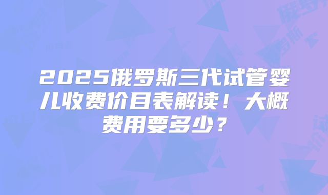 2025俄罗斯三代试管婴儿收费价目表解读!大概费用要多少?