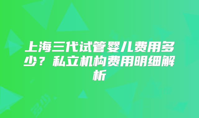 上海三代试管婴儿费用多少?私立机构费用明细解析