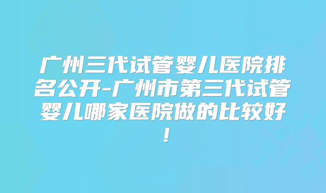 广州三代试管婴儿医院排名公开-广州市第三代试管婴儿哪家医院做的比较好!