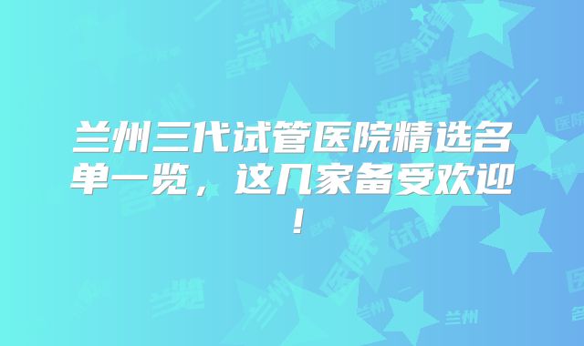 兰州三代试管医院精选名单一览,这几家备受欢迎!