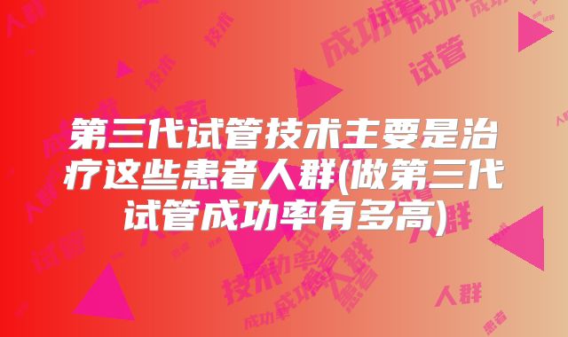 第三代试管技术主要是治疗这些患者人群(做第三代试管成功率有多高)